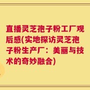 直播灵芝孢子粉工厂观后感(实地探访灵芝孢子粉生产厂：美丽与技术的奇妙融合)
