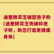 通惠牌灵芝破壁孢子粉(通惠牌灵芝壳破碎孢子粉，助您打造更健康身体)