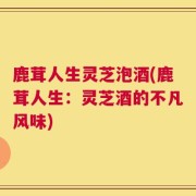 鹿茸人生灵芝泡酒(鹿茸人生：灵芝酒的不凡风味)