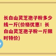 长白山灵芝孢子粉多少线一斤(价格优惠！长白山灵芝孢子粉一斤限时特价)