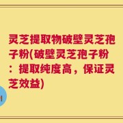 灵芝提取物破壁灵芝孢子粉(破壁灵芝孢子粉：提取纯度高，保证灵芝效益)