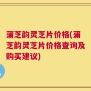蒲芝韵灵芝片价格(蒲芝韵灵芝片价格查询及购买建议)