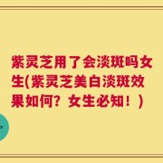 紫灵芝用了会淡斑吗女生(紫灵芝美白淡斑效果如何？女生必知！)