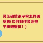 灵芝破壁孢子粉怎样破壁机(如何制作灵芝孢子粉破壁机？)
