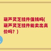 葫芦灵芝挂件值钱吗(葫芦灵芝挂件能卖出高价吗？)