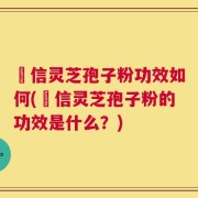 瑧信灵芝孢子粉功效如何(瑧信灵芝孢子粉的功效是什么？)