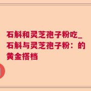 石斛和灵芝孢子粉吃_石斛与灵芝孢子粉：的黄金搭档