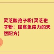 灵芝酸孢子粉(灵芝孢子粉：提高免疫力的天然配方)