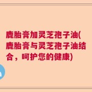 鹿胎膏加灵芝孢子油(鹿胎膏与灵芝孢子油结合,呵护您的健康)