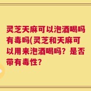 灵芝天麻可以泡酒喝吗有毒吗(灵芝和天麻可以用来泡酒喝吗？是否带有毒性？
