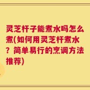 灵芝杆子能煮水吗怎么煮(如何用灵芝杆煮水？简单易行的烹调方法推荐)