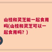 山桂和灵芝能一起食用吗(山桂和灵芝可以一起食用吗？)