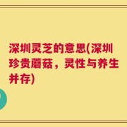 深圳灵芝的意思(深圳珍贵蘑菇，灵性与养生并存)