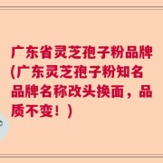 广东省灵芝孢子粉品牌(广东灵芝孢子粉知名品牌名称改头换面，品质不变！)