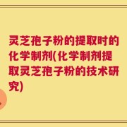 灵芝孢子粉的提取时的化学制剂(化学制剂提取灵芝孢子粉的技术研究)