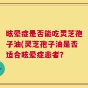 眩晕症是否能吃灵芝孢子油(灵芝孢子油是否适合眩晕症患者？
