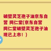破壁灵芝孢子油京东自营 同仁堂(京东自营同仁堂破壁灵芝孢子油现已上市！)