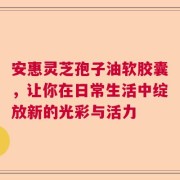 安惠灵芝孢子油软胶囊，让你在日常生活中绽放新的光彩与活力