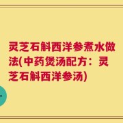 灵芝石斛西洋参煮水做法(中药煲汤配方：灵芝石斛西洋参汤)
