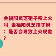 金福阳灵芝孢子粉上火吗_金福阳灵芝孢子粉：是否会导致上火现象？