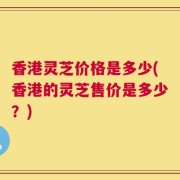 香港灵芝价格是多少(香港的灵芝售价是多少？)