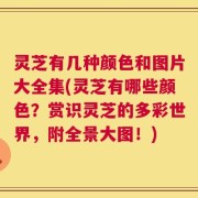 灵芝有几种颜色和图片大全集(灵芝有哪些颜色？赏识灵芝的多彩世界，附全景大图！)
