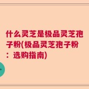 什么灵芝是极品灵芝孢子粉(极品灵芝孢子粉：选购指南)
