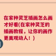 在家种灵芝插画怎么画才好看(在家种灵芝的插画教程，让你的画作更美观动人！)