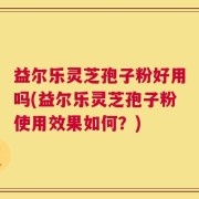 益尔乐灵芝孢子粉好用吗(益尔乐灵芝孢子粉使用效果如何？)