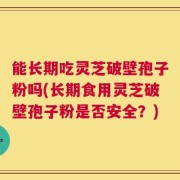 能长期吃灵芝破壁孢子粉吗(长期食用灵芝破壁孢子粉是否安全？)