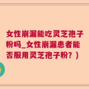 女性崩漏能吃灵芝孢子粉吗_女性崩漏患者能否服用灵芝孢子粉？)