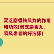 灵芝麝香祛风丸的作用和功效(灵芝麝香丸，易风患者的好选择)