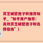 灵芝破壁孢子粉推荐知乎_“知乎用户推荐：高效灵芝破壁孢子粉选择指南”)