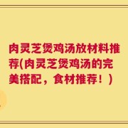 肉灵芝煲鸡汤放材料推荐(肉灵芝煲鸡汤的完美搭配，食材推荐！)
