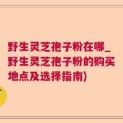 野生灵芝孢子粉在哪_野生灵芝孢子粉的购买地点及选择指南)