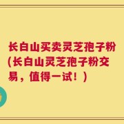 长白山买卖灵芝孢子粉(长白山灵芝孢子粉交易，值得一试！)