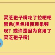 灵芝孢子粉吃了拉粑粑黑色(黑色排便现象频现？或许是因为食用了灵芝孢子粉)