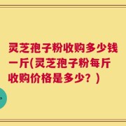 灵芝孢子粉收购多少钱一斤(灵芝孢子粉每斤收购价格是多少？)