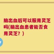 脑出血后可以服用灵芝吗(脑出血患者能否食用灵芝？)