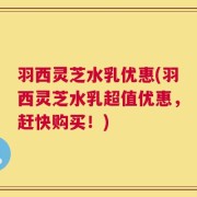 羽西灵芝水乳优惠(羽西灵芝水乳超值优惠，赶快购买！)