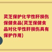 灵芝保护化学性肝损伤保健食品(灵芝保健食品对化学性肝损伤具有保护作用)