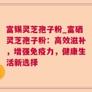 富锡灵芝孢子粉_富硒灵芝孢子粉：高效滋补，增强免疫力，健康生活新选择