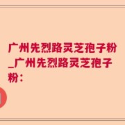 广州先烈路灵芝孢子粉_广州先烈路灵芝孢子粉：