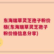 东海瑞草灵芝孢子粉价格(东海瑞草灵芝孢子粉价格信息分享)