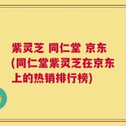 紫灵芝 同仁堂 京东(同仁堂紫灵芝在京东上的热销排行榜)