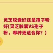 灵芝胶囊好还是孢子粉好(灵芝胶囊VS孢子粉，哪种更适合你？)