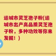 运城市灵芝孢子粉(运城市出产高品质灵芝孢子粉，多种功效等你来发掘！)