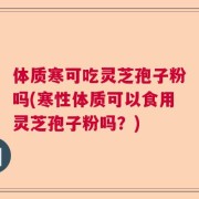 体质寒可吃灵芝孢子粉吗(寒性体质可以食用灵芝孢子粉吗？)