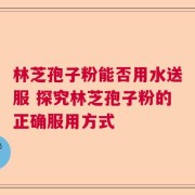 林芝孢子粉能否用水送服 探究林芝孢子粉的正确服用方式