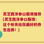 灵芝西洋参口服液推荐(灵芝西洋参口服液：这个秋天给你最好的养生选择！)